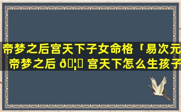 帝梦之后宫天下子女命格「易次元帝梦之后 🦄 宫天下怎么生孩子」